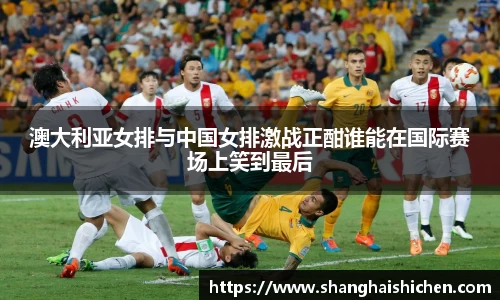 澳大利亚女排与中国女排激战正酣谁能在国际赛场上笑到最后