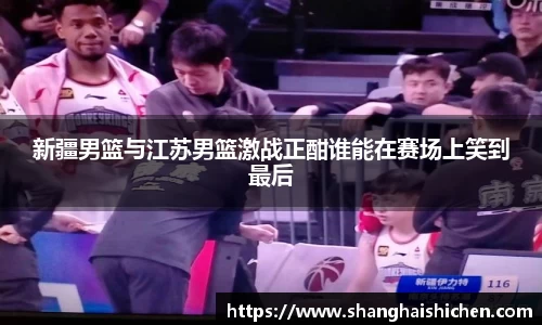新疆男篮与江苏男篮激战正酣谁能在赛场上笑到最后