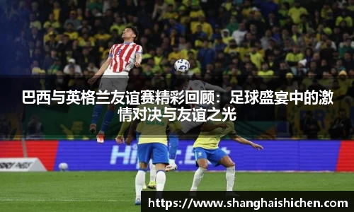 巴西与英格兰友谊赛精彩回顾：足球盛宴中的激情对决与友谊之光