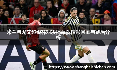 米兰与尤文超级杯对决揭幕战精彩回顾与赛后分析