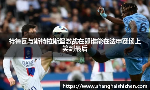 特鲁瓦与斯特拉斯堡激战在即谁能在法甲赛场上笑到最后